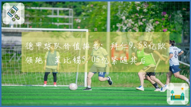 德甲球队价值排名：拜仁9.58亿欧领跑，莱比锡5.05亿紧随其后