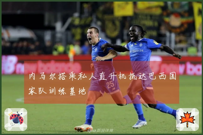 内马尔搭乘私人直升机抵达巴西国家队训练基地