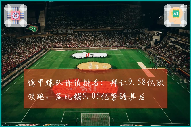 德甲球队价值排名：拜仁9.58亿欧领跑，莱比锡5.05亿紧随其后