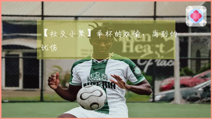 【社交小聚】举杯的欢愉，离别的忧伤