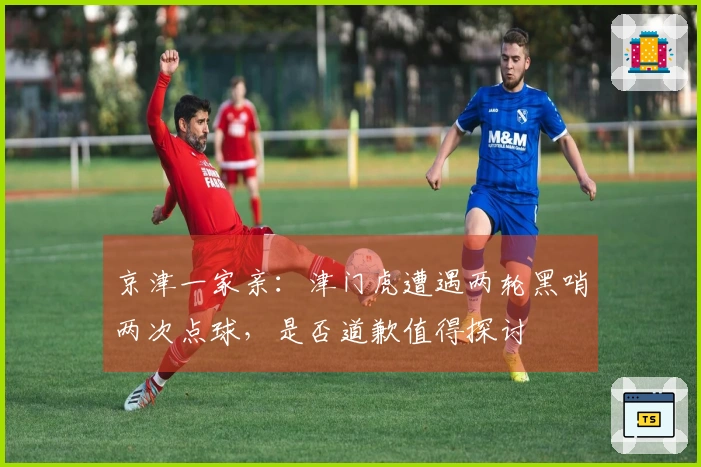 京津一家亲：津门虎遭遇两轮黑哨两次点球，是否道歉值得探讨