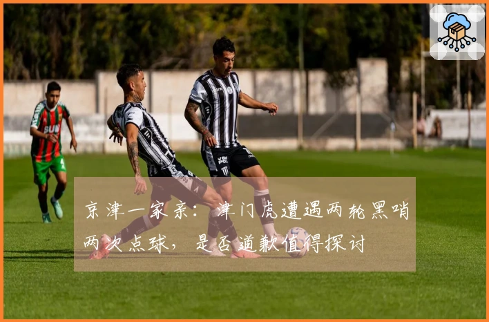 京津一家亲：津门虎遭遇两轮黑哨两次点球，是否道歉值得探讨